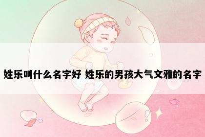 姓乐叫什么名字好 姓乐的男孩大气文雅的名字